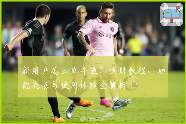 新用户怎么看斗鱼？注册教程、功能亮点与使用体验全解析