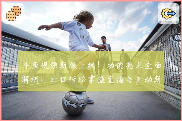 斗鱼视频新版上线！功能亮点全面解析，让你轻松掌握直播与互动新体验