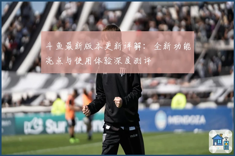 斗鱼最新版本更新详解：全新功能亮点与使用体验深度测评