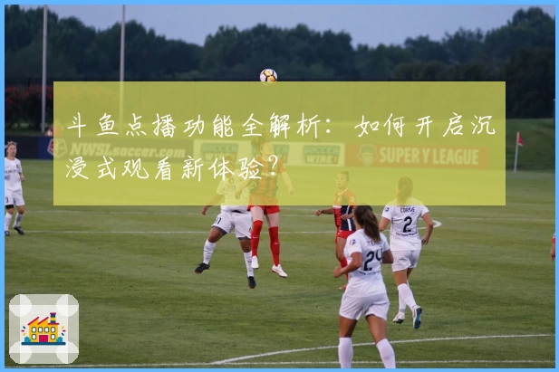 斗鱼点播功能全解析：如何开启沉浸式观看新体验？