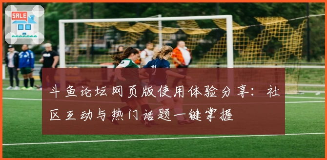 斗鱼论坛网页版使用体验分享：社区互动与热门话题一键掌握