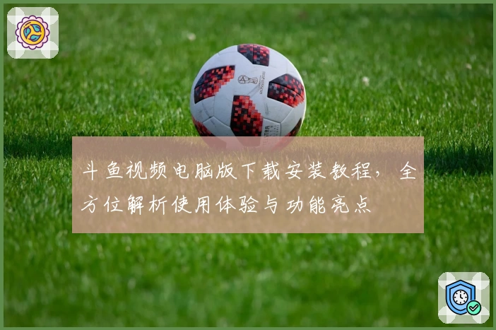 斗鱼视频电脑版下载安装教程，全方位解析使用体验与功能亮点