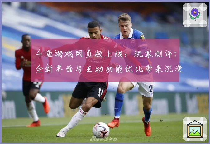 斗鱼游戏网页版上线，玩家测评：全新界面与互动功能优化带来沉浸式体验