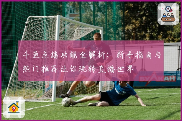 斗鱼点播功能全解析：新手指南与热门推荐让你玩转直播世界