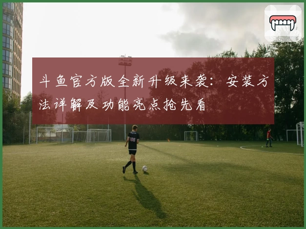 斗鱼官方版全新升级来袭：安装方法详解及功能亮点抢先看